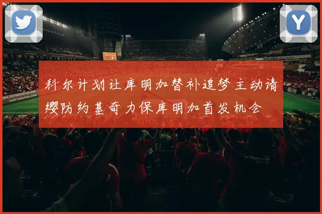 科尔计划让库明加替补追梦主动请缨防约基奇力保库明加首发机会