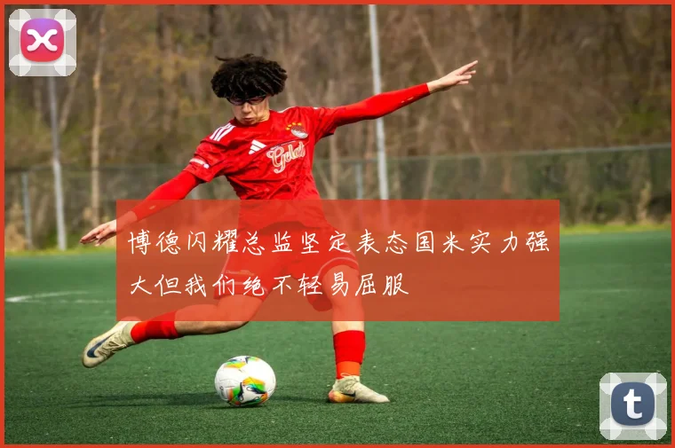 博德闪耀总监坚定表态国米实力强大但我们绝不轻易屈服