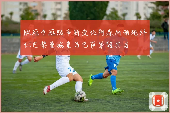 欧冠夺冠赔率新变化阿森纳领跑拜仁巴黎曼城皇马巴萨紧随其后