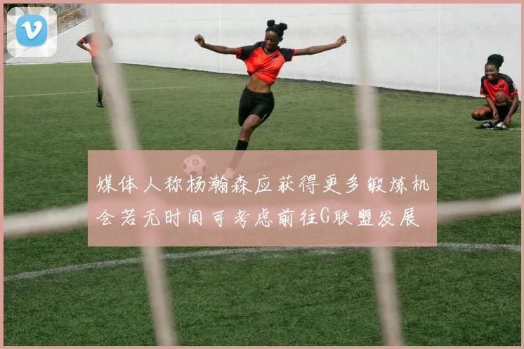 媒体人称杨瀚森应获得更多锻炼机会若无时间可考虑前往G联盟发展