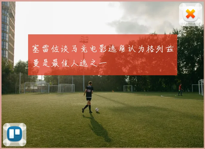 塞雷佐谈马竞电影选角认为格列兹曼是最佳人选之一