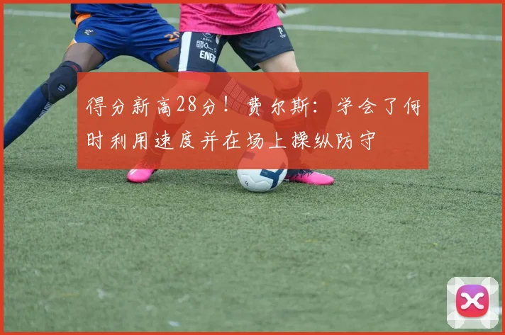 得分新高28分！费尔斯：学会了何时利用速度并在场上操纵防守